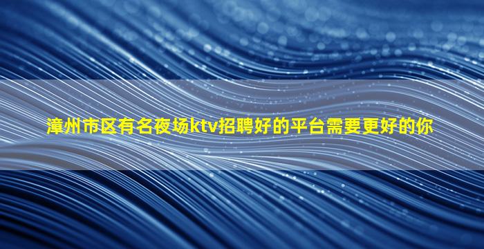 漳州市区有名夜场ktv招聘好的平台需要更好的你